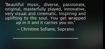 'Beautiful music, diverse, passionate, original, masterfully played, innovative, very visual and cinematic. Inspiring and uplifting to the soul. You get wrapped up in it and it carries you on.'  ~ Christine Sofiane, Soprano. 