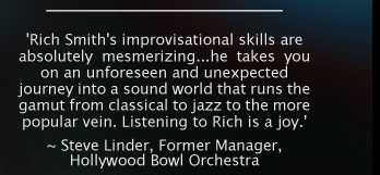 'Rich Smith's improvisational skills are absolutely mesmerizing...he takes you on an unforeseen and unexpected journey into a sound world that runs the gamut from classical to jazz to the more popular vein. Listening to Rich is a joy.' ~
Steve Linder, HBO